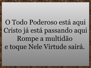 O Todo Poderoso está aqui
Cristo já está passando aqui
    Rompe a multidão
e toque Nele Virtude sairá.
 