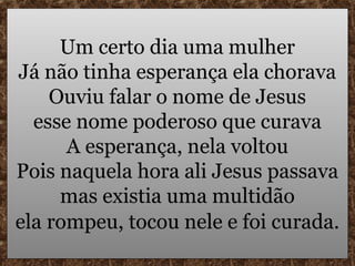 Um certo dia uma mulher
Já não tinha esperança ela chorava
    Ouviu falar o nome de Jesus
  esse nome poderoso que curava
      A esperança, nela voltou
Pois naquela hora ali Jesus passava
     mas existia uma multidão
ela rompeu, tocou nele e foi curada.
 