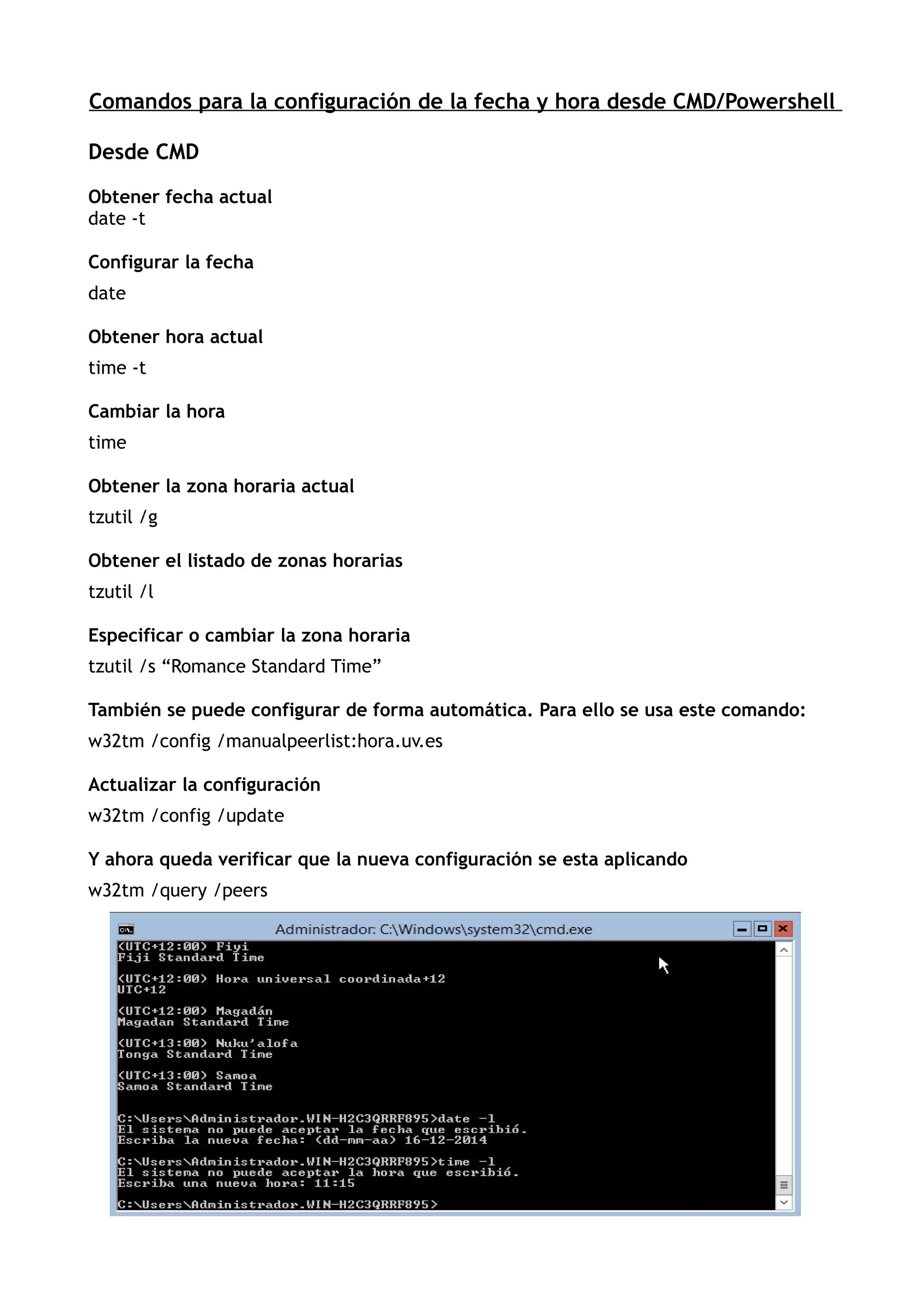 Comandos para la configuración de la fecha y hora desde CMD/Powershell
Desde CMD
Obtener fecha actual
date -t
Configurar la fecha
date
Obtener hora actual
time -t
Cambiar la hora
time
Obtener la zona horaria actual
tzutil /g
Obtener el listado de zonas horarias
tzutil /l
Especificar o cambiar la zona horaria
tzutil /s “Romance Standard Time”
También se puede configurar de forma automática. Para ello se usa este comando:
w32tm /config /manualpeerlist:hora.uv.es
Actualizar la configuración
w32tm /config /update
Y ahora queda verificar que la nueva configuración se esta aplicando
w32tm /query /peers
