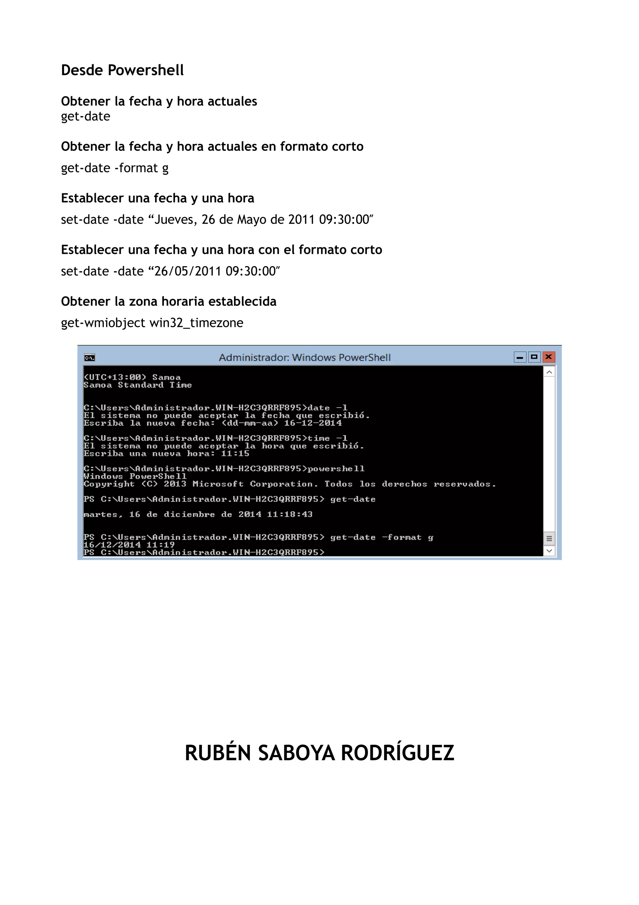 Desde Powershell
Obtener la fecha y hora actuales
get-date
Obtener la fecha y hora actuales en formato corto
get-date -format g
Establecer una fecha y una hora
set-date -date “Jueves, 26 de Mayo de 2011 09:30:00″
Establecer una fecha y una hora con el formato corto
set-date -date “26/05/2011 09:30:00″
Obtener la zona horaria establecida
get-wmiobject win32_timezone
RUBÉN SABOYA RODRÍGUEZ