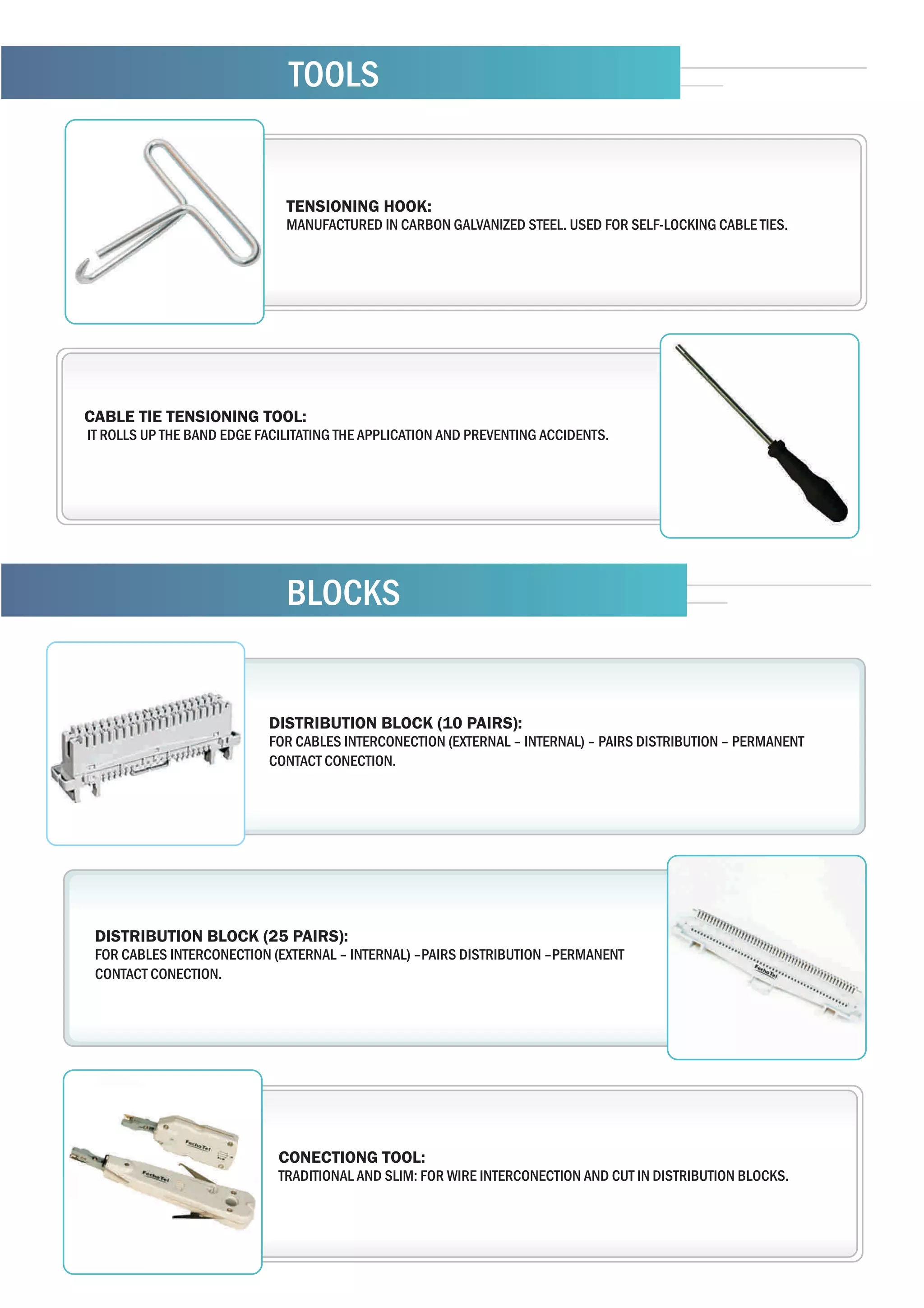 TOOLS


                              TENSIONING HOOK:
                              MANUFACTURED IN CARBON GALVANIZED STEEL. USED FOR SELF-LOCKING CABLE TIES.




CABLE TIE TENSIONING TOOL:
IT ROLLS UP THE BAND EDGE FACILITATING THE APPLICATION AND PREVENTING ACCIDENTS.




                              BLOCKS


                           DISTRIBUTION BLOCK (10 PAIRS):
                           FOR CABLES INTERCONECTION (EXTERNAL – INTERNAL) – PAIRS DISTRIBUTION – PERMANENT
                           CONTACT CONECTION.




 DISTRIBUTION BLOCK (25 PAIRS):
 FOR CABLES INTERCONECTION (EXTERNAL – INTERNAL) –PAIRS DISTRIBUTION –PERMANENT
 CONTACT CONECTION.




                             CONECTIONG TOOL:
                             TRADITIONAL AND SLIM: FOR WIRE INTERCONECTION AND CUT IN DISTRIBUTION BLOCKS.
 
