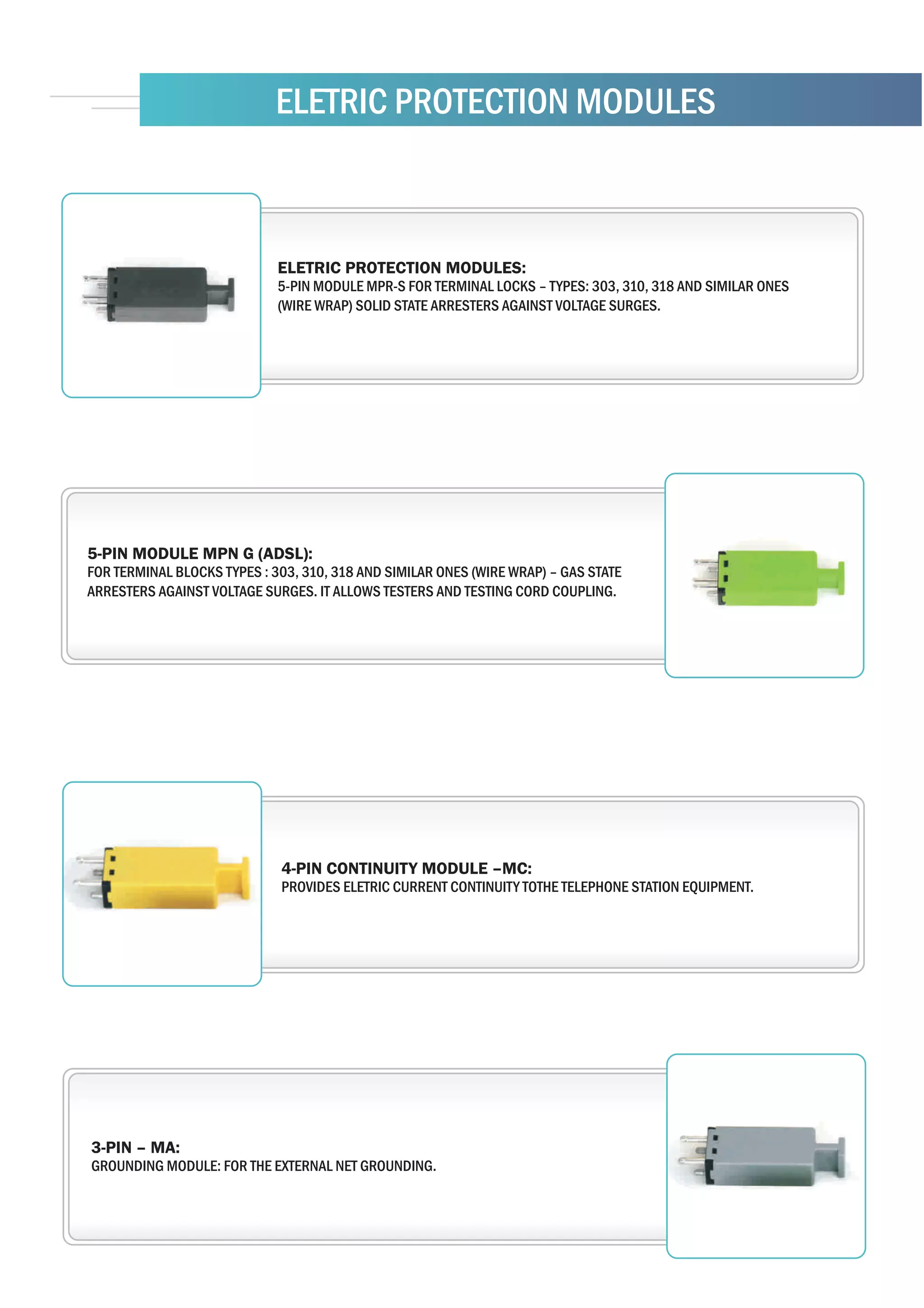 ELETRIC PROTECTION MODULES



                             ELETRIC PROTECTION MODULES:
                             5-PIN MODULE MPR-S FOR TERMINAL LOCKS – TYPES: 303, 310, 318 AND SIMILAR ONES
                             (WIRE WRAP) SOLID STATE ARRESTERS AGAINST VOLTAGE SURGES.




5-PIN MODULE MPN G (ADSL):
FOR TERMINAL BLOCKS TYPES : 303, 310, 318 AND SIMILAR ONES (WIRE WRAP) – GAS STATE
ARRESTERS AGAINST VOLTAGE SURGES. IT ALLOWS TESTERS AND TESTING CORD COUPLING.




                             4-PIN CONTINUITY MODULE –MC:
                             PROVIDES ELETRIC CURRENT CONTINUITY TOTHE TELEPHONE STATION EQUIPMENT.




3-PIN – MA:
GROUNDING MODULE: FOR THE EXTERNAL NET GROUNDING.
 
