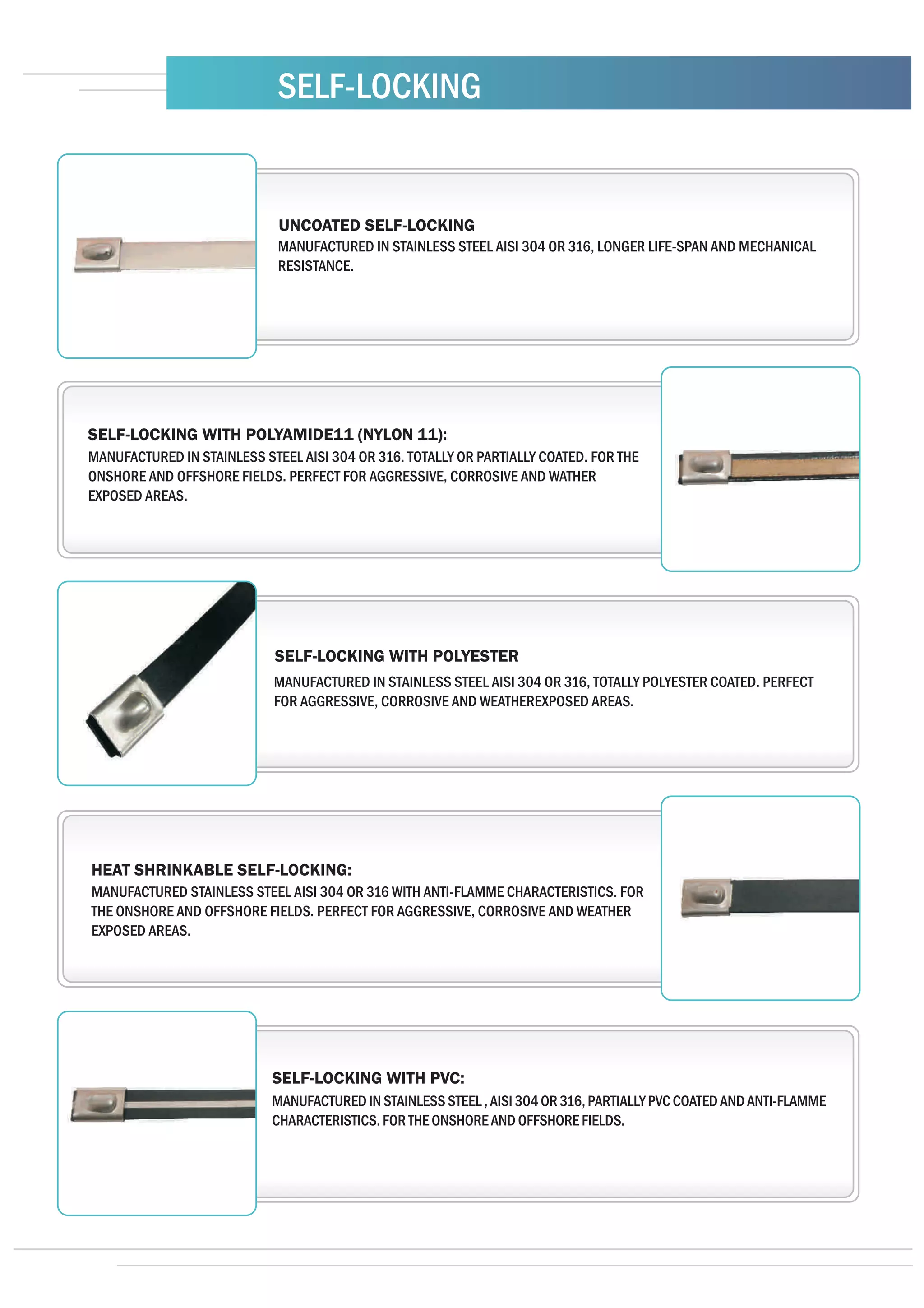 SELF-LOCKING


                             UNCOATED SELF-LOCKING
                             MANUFACTURED IN STAINLESS STEEL AISI 304 OR 316, LONGER LIFE-SPAN AND MECHANICAL
                             RESISTANCE.




SELF-LOCKING WITH POLYAMIDE11 (NYLON 11):
MANUFACTURED IN STAINLESS STEEL AISI 304 OR 316. TOTALLY OR PARTIALLY COATED. FOR THE
ONSHORE AND OFFSHORE FIELDS. PERFECT FOR AGGRESSIVE, CORROSIVE AND WATHER
EXPOSED AREAS.




                            SELF-LOCKING WITH POLYESTER
                            MANUFACTURED IN STAINLESS STEEL AISI 304 OR 316, TOTALLY POLYESTER COATED. PERFECT
                            FOR AGGRESSIVE, CORROSIVE AND WEATHEREXPOSED AREAS.




HEAT SHRINKABLE SELF-LOCKING:
MANUFACTURED STAINLESS STEEL AISI 304 OR 316 WITH ANTI-FLAMME CHARACTERISTICS. FOR
THE ONSHORE AND OFFSHORE FIELDS. PERFECT FOR AGGRESSIVE, CORROSIVE AND WEATHER
EXPOSED AREAS.




                            SELF-LOCKING WITH PVC:
                            MANUFACTURED IN STAINLESS STEEL , AISI 304 OR 316, PARTIALLY PVC COATED AND ANTI-FLAMME
                            CHARACTERISTICS. FOR THE ONSHORE AND OFFSHORE FIELDS.
 
