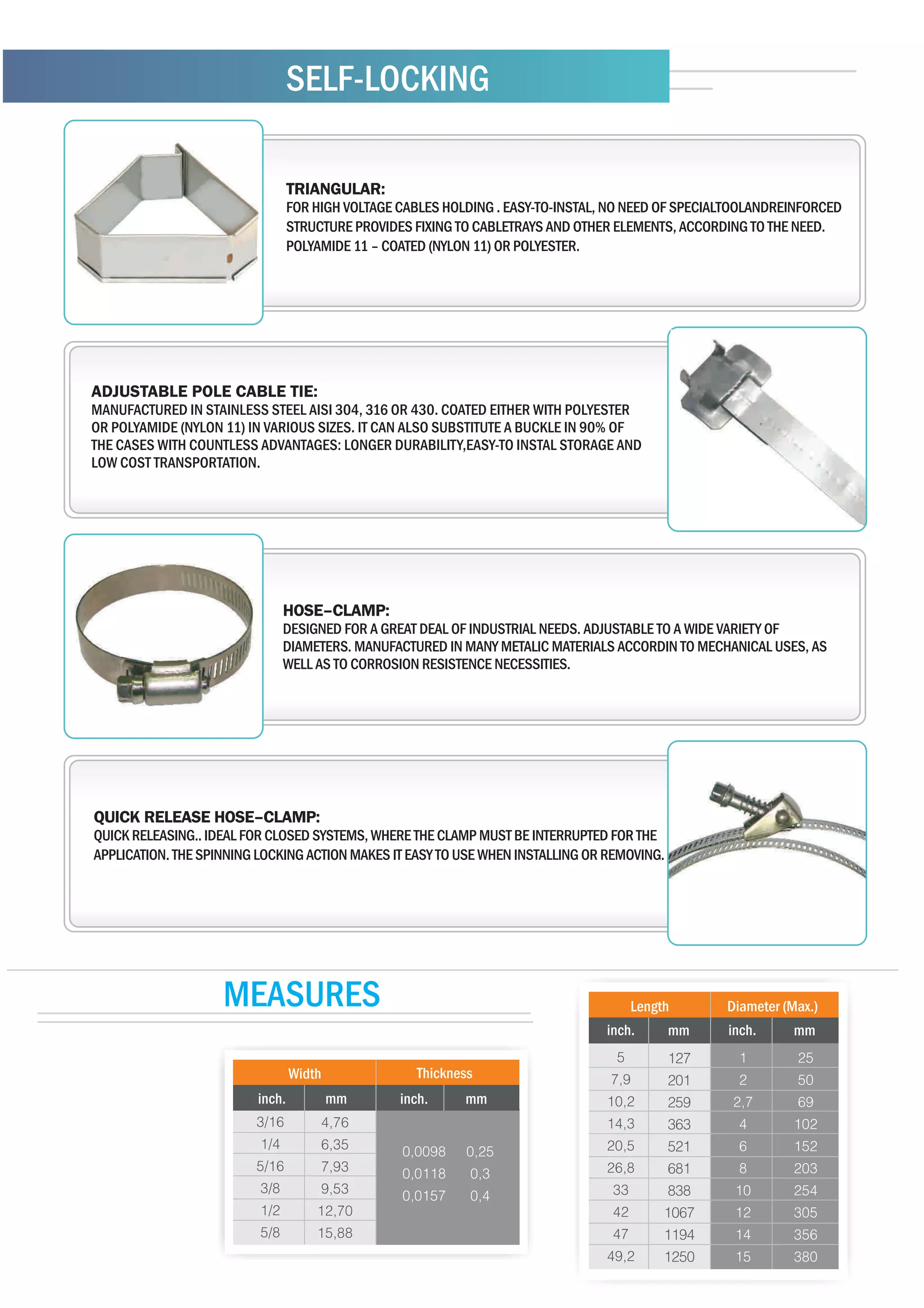SELF-LOCKING

                             TRIANGULAR:
                           Fabricadas em aço galvanizado ou inoxidável nas linhas AISI 430, 304 e 316.
                             FOR HIGH VOLTAGE CABLES HOLDING . EASY-TO-INSTAL, NO NEED OF SPECIALTOOLANDREINFORCED
                           As linhas AISI 304 e 316, apresentam baixa permeabilidade magnética e alta
                           resistência aPROVIDES FIXING TO CABLETRAYS AND OTHER ELEMENTS, ACCORDING TO THE NEED.
                             STRUCTURE corrosão e intempéries.
                             POLYAMIDE 11 – COATED (NYLON 11) OR POLYESTER.
                           Todas as fitas podem ser revestidas com Poliamida 11 (Nylon 11), termocontrátil,
                           Poliéster (em diversas cores) ou PVC.




ADJUSTABLE POLE CABLE TIE:
MANUFACTURED IN STAINLESS STEEL AISI 304, 316 OR 430. COATED EITHER WITH POLYESTER
OR POLYAMIDE (NYLON 11) IN VARIOUS SIZES. IT CAN ALSO SUBSTITUTE A BUCKLE IN 90% OF
THE CASES WITH COUNTLESS ADVANTAGES: LONGER DURABILITY,EASY-TO INSTAL STORAGE AND
LOW COST TRANSPORTATION.




                             HOSE–CLAMP:
                             DESIGNED FOR A GREAT DEAL OF INDUSTRIAL NEEDS. ADJUSTABLE TO A WIDE VARIETY OF
                             DIAMETERS. MANUFACTURED IN MANY METALIC MATERIALS ACCORDIN TO MECHANICAL USES, AS
                             WELL AS TO CORROSION RESISTENCE NECESSITIES.




QUICK RELEASE HOSE–CLAMP:
QUICK RELEASING.. IDEAL FOR CLOSED SYSTEMS, WHERE THE CLAMP MUST BE INTERRUPTED FOR THE
APPLICATION. THE SPINNING LOCKING ACTION MAKES IT EASY TO USE WHEN INSTALLING OR REMOVING.




                    MEASURES                                                        Length        Diameter (Max.)
                                                                                inch.        mm   inch.     mm

                                 Width            Thickness
                         inch.           mm     inch.     mm
 