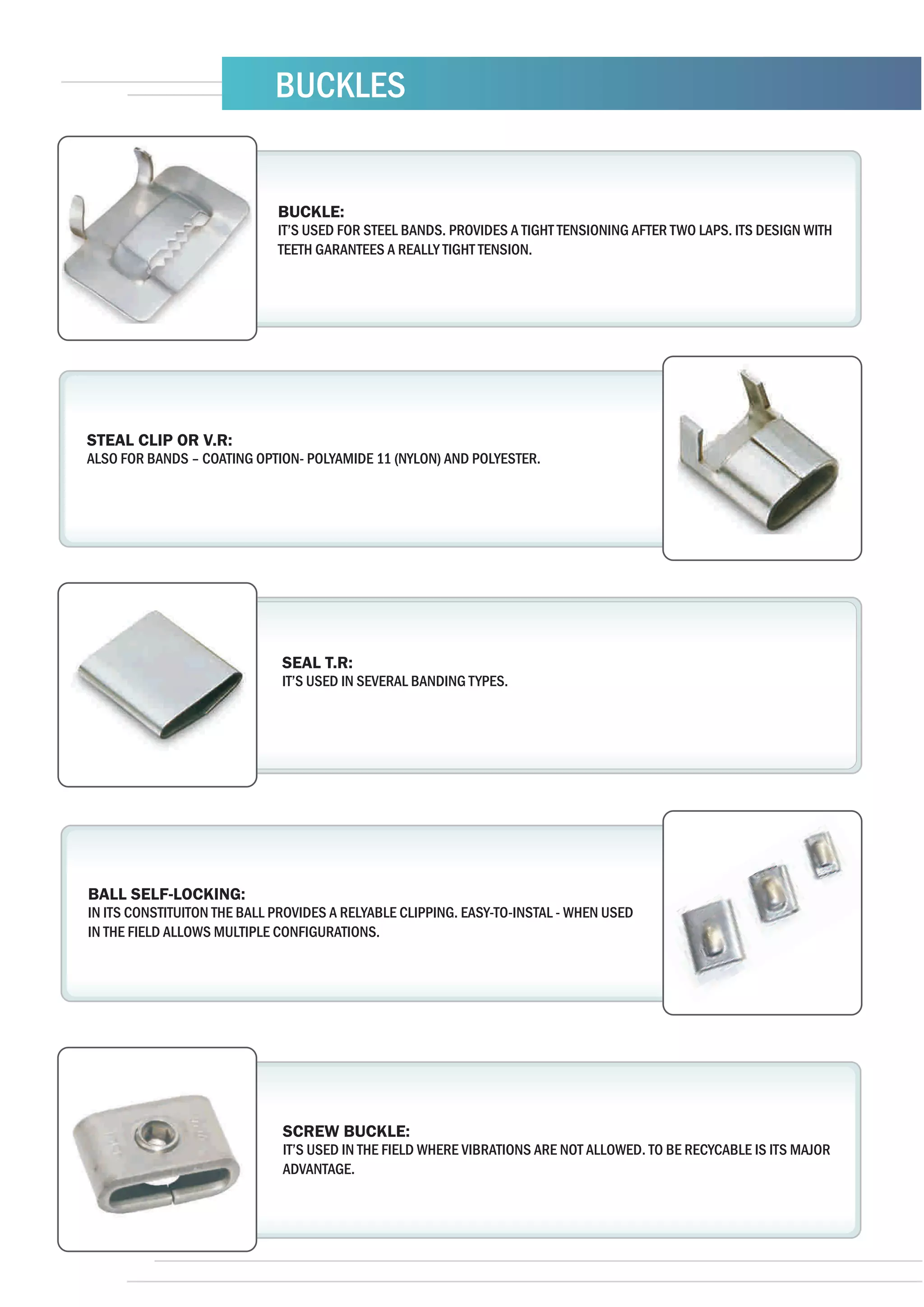BUCKLES


                             BUCKLE:
                             IT’S USED FOR STEEL BANDS. PROVIDES A TIGHT TENSIONING AFTER TWO LAPS. ITS DESIGN WITH
                             TEETH GARANTEES A REALLY TIGHT TENSION.




STEAL CLIP OR V.R:
ALSO FOR BANDS – COATING OPTION- POLYAMIDE 11 (NYLON) AND POLYESTER.




                              SEAL T.R:
                              IT’S USED IN SEVERAL BANDING TYPES.




BALL SELF-LOCKING:
IN ITS CONSTITUITON THE BALL PROVIDES A RELYABLE CLIPPING. EASY-TO-INSTAL - WHEN USED
IN THE FIELD ALLOWS MULTIPLE CONFIGURATIONS.




                              SCREW BUCKLE:
                              IT’S USED IN THE FIELD WHERE VIBRATIONS ARE NOT ALLOWED. TO BE RECYCABLE IS ITS MAJOR
                              ADVANTAGE.
 