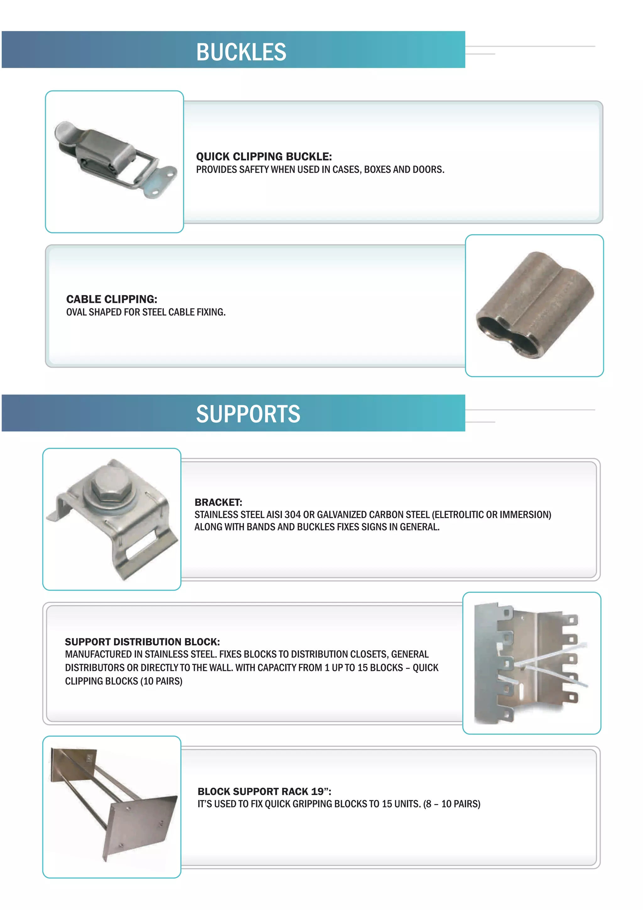 BUCKLES


                            QUICK CLIPPING BUCKLE:
                            PROVIDES SAFETY WHEN USED IN CASES, BOXES AND DOORS.




CABLE CLIPPING:
OVAL SHAPED FOR STEEL CABLE FIXING.




                            SUPPORTS


                            BRACKET:
                            STAINLESS STEEL AISI 304 OR GALVANIZED CARBON STEEL (ELETROLITIC OR IMMERSION)
                            ALONG WITH BANDS AND BUCKLES FIXES SIGNS IN GENERAL.




SUPPORT DISTRIBUTION BLOCK:
MANUFACTURED IN STAINLESS STEEL. FIXES BLOCKS TO DISTRIBUTION CLOSETS, GENERAL
DISTRIBUTORS OR DIRECTLY TO THE WALL. WITH CAPACITY FROM 1 UP TO 15 BLOCKS – QUICK
CLIPPING BLOCKS (10 PAIRS)




                             BLOCK SUPPORT RACK 19”:
                             IT’S USED TO FIX QUICK GRIPPING BLOCKS TO 15 UNITS. (8 – 10 PAIRS)
 