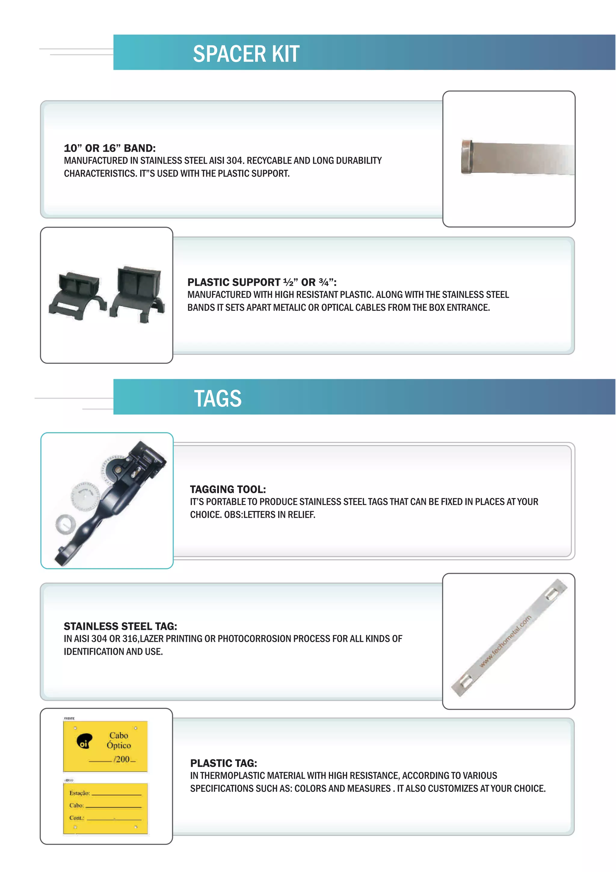SPACER KIT


10” OR 16” BAND:
MANUFACTURED IN STAINLESS STEEL AISI 304. RECYCABLE AND LONG DURABILITY
CHARACTERISTICS. IT”S USED WITH THE PLASTIC SUPPORT.




                           PLASTIC SUPPORT ½” OR ¾”:
                           MANUFACTURED WITH HIGH RESISTANT PLASTIC. ALONG WITH THE STAINLESS STEEL
                           BANDS IT SETS APART METALIC OR OPTICAL CABLES FROM THE BOX ENTRANCE.




                             TAGS


                            TAGGING TOOL:
                            IT’S PORTABLE TO PRODUCE STAINLESS STEEL TAGS THAT CAN BE FIXED IN PLACES AT YOUR
                            CHOICE. OBS:LETTERS IN RELIEF.




STAINLESS STEEL TAG:
IN AISI 304 OR 316,LAZER PRINTING OR PHOTOCORROSION PROCESS FOR ALL KINDS OF
IDENTIFICATION AND USE.




                            PLASTIC TAG:
                            IN THERMOPLASTIC MATERIAL WITH HIGH RESISTANCE, ACCORDING TO VARIOUS
                            SPECIFICATIONS SUCH AS: COLORS AND MEASURES . IT ALSO CUSTOMIZES AT YOUR CHOICE.
 
