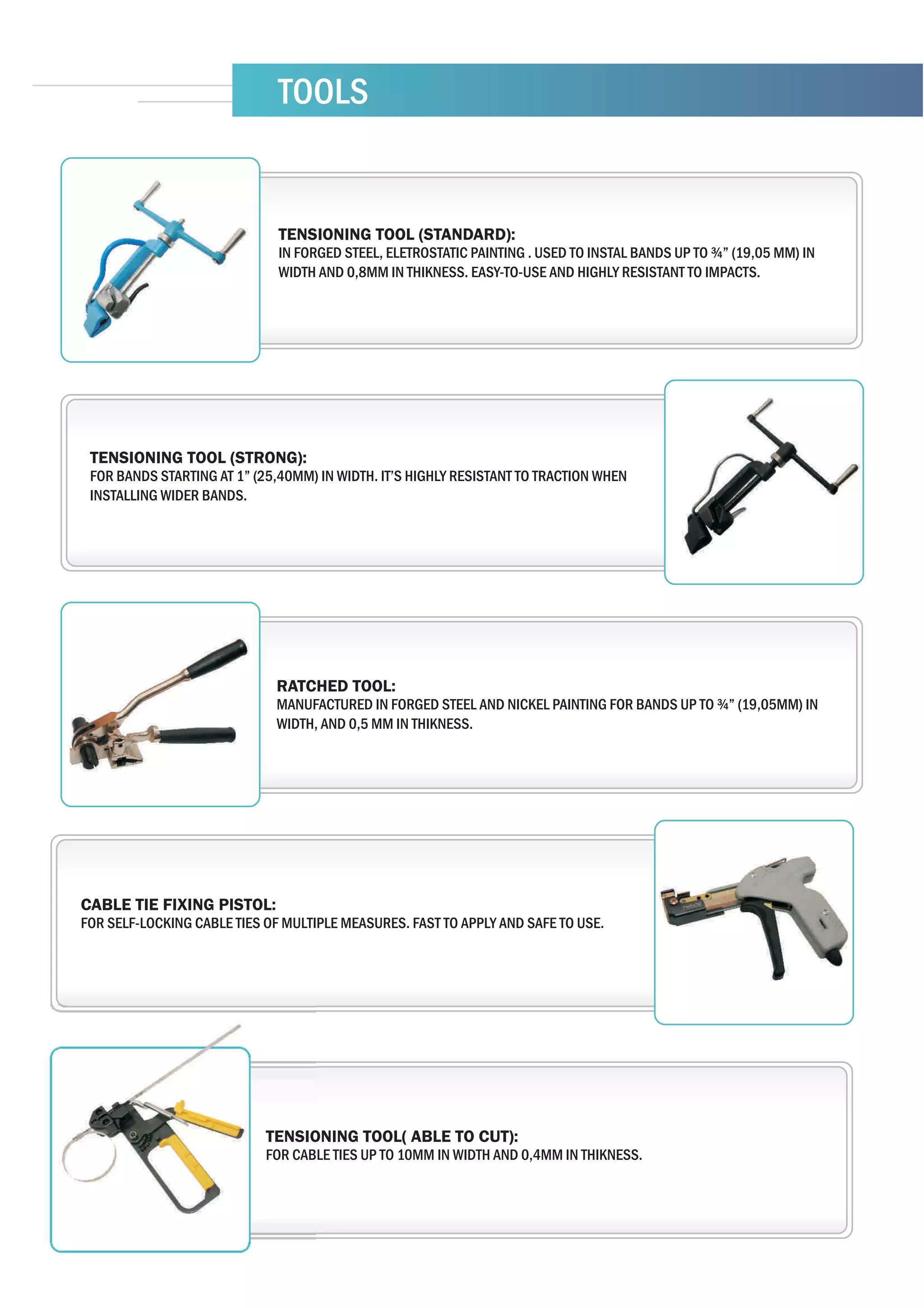 TOOLS


                              TENSIONING TOOL (STANDARD):
                              IN FORGED STEEL, ELETROSTATIC PAINTING . USED TO INSTAL BANDS UP TO ¾” (19,05 MM) IN
                              WIDTH AND 0,8MM IN THIKNESS. EASY-TO-USE AND HIGHLY RESISTANT TO IMPACTS.




 TENSIONING TOOL (STRONG):
 FOR BANDS STARTING AT 1” (25,40MM) IN WIDTH. IT’S HIGHLY RESISTANT TO TRACTION WHEN
 INSTALLING WIDER BANDS.




                             RATCHED TOOL:
                             MANUFACTURED IN FORGED STEEL AND NICKEL PAINTING FOR BANDS UP TO ¾” (19,05MM) IN
                             WIDTH, AND 0,5 MM IN THIKNESS.




CABLE TIE FIXING PISTOL:
FOR SELF-LOCKING CABLE TIES OF MULTIPLE MEASURES. FAST TO APPLY AND SAFE TO USE.




                            TENSIONING TOOL( ABLE TO CUT):
                            FOR CABLE TIES UP TO 10MM IN WIDTH AND 0,4MM IN THIKNESS.
 