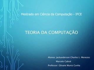 TEORIA DA COMPUTAÇÃO
Alunos: Jackanderson Charles L. Menezes
Marcelo Cabral
Professor: Gêvane Muniz Cunha
Mestrado em Ciência da Computação - IFCE
 