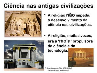 A religião  não  impediu o desenvolvimento da ciência nas civilizações. A religião, muitas vezes, era a ‘ mola ’ propulsora da ciência e da tecnologia. Ciência nas antigas civilizações Pr Ivair Augusto-Dist.ARF-USeB Farmacêutico Bioquímico 