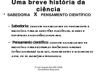 Uma breve história da ciência SABEDORIA  X   PENSAMENTO CIENTÍFICO Sabedoria:   consiste na habilidade de pensamento e raciocínio para as ques-tões filosóficas, morais e espirituais da existência humana . Pensamento científico:  consiste na habilidade de raciocínio para decifrar os fenômenos naturais (ciência natural) suas leis, fundamentos e mecanismos a fim de se alcançar a tecnologia.   Pr Ivair Augusto-Dist.ARF-USeB Farmacêutico Bioquímico 