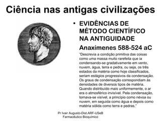 EVIDÊNCIAS DE MÉTODO CIENTÍFICO NA ANTIGUIDADE Anaxímenes 588-524 aC ” Descrevia a condição primitiva das coisas como uma massa muito rarefeita que ia condensando-se gradativamente em vento, nuvem, água, terra e pedra, ou seja, os três estados da matéria como hoje classificados, seriam estágios progressivos da condensação. Os graus de condensação correspondiam às densidades de diversos tipos de matéria. Quando distribuído mais uniformemente, o ar era o atmosférico invisível. Pela condensação, tornava-se visível, a princípio como névoa ou nuvem, em seguida como água e depois como matéria sólida como terra e pedras.”  Ciência nas antigas civilizações Pr Ivair Augusto-Dist.ARF-USeB Farmacêutico Bioquímico 
