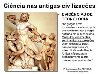 EVIDÊNCIAS DE TECNOLOGIA “ os gregos eram excelentes escultores, pois buscavam retratar o corpo humano em sua perfeição.  Músculos, vestimentas, sentimentos e expressões eram retratados pelos escultores gregos . As artes plásticas da Grécia Antiga influenciaram profundamente a arte romana e renascentista.” Ciência nas antigas civilizações Pr Ivair Augusto-Dist.ARF-USeB Farmacêutico Bioquímico 