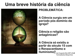PROBLEMÁTICA: A Ciência surgiu em um período pós domínio da igreja? Ciência e religião são antagônicas? A Ciência só existiu a partir do século 15 com o Renascentismo e Iluminismo? Uma breve história da ciência Pr Ivair Augusto-Dist.ARF-USeB Farmacêutico Bioquímico 