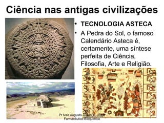 TECNOLOGIA ASTECA A Pedra do Sol, o famoso Calendário Asteca é, certamente, uma síntese perfeita de Ciência, Filosofia, Arte e Religião. Ciência nas antigas civilizações Pr Ivair Augusto-Dist.ARF-USeB Farmacêutico Bioquímico 