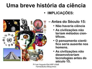 IMPLICAÇÕES: Antes do Século 15: Não haveria ciência As civilizações não teriam métodos cien-tíficos. O pensamento cientí-fico seria ausente nos homens. As civilizações não desenvolveriam tecnologias antes do século 15.  Uma breve história da ciência Pr Ivair Augusto-Dist.ARF-USeB Farmacêutico Bioquímico 