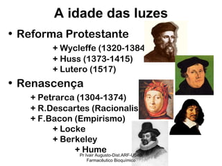 Reforma Protestante + Wycleffe (1320-1384) + Huss (1373-1415) + Lutero (1517) Renascença + Petrarca (1304-1374) + R.Descartes (Racionalismo) + F.Bacon (Empirismo) + Locke + Berkeley + Hume A idade das luzes Pr Ivair Augusto-Dist.ARF-USeB Farmacêutico Bioquímico 