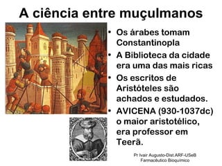 Os árabes tomam Constantinopla A Biblioteca da cidade era uma das mais ricas Os escritos de Aristóteles são achados e estudados. AVICENA (930-1037dc) o maior aristotélico, era professor em Teerã. A ciência entre muçulmanos Pr Ivair Augusto-Dist.ARF-USeB Farmacêutico Bioquímico 