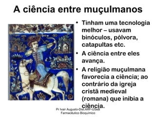 Tinham uma tecnologia melhor – usavam binóculos, pólvora, catapultas etc. A ciência entre eles avança. A religião muçulmana favorecia a ciência; ao contrário da igreja cristã medieval (romana) que inibia a ciência. A ciência entre muçulmanos Pr Ivair Augusto-Dist.ARF-USeB Farmacêutico Bioquímico 