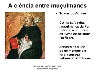Tomas de Aquino Com a saída dos muçulmanos da Pen. Ibérica, a cultura e os livros de Aristóte les ficam. Aristóteles é lido pelos monges e a igreja agrega valores aristotélicos A ciência entre muçulmanos Pr Ivair Augusto-Dist.ARF-USeB Farmacêutico Bioquímico 