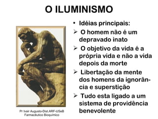 Idéias principais: O homem não é um depravado inato O objetivo da vida é a própria vida e não a vida depois da morte Libertação da mente dos homens da ignorân-cia e superstição Tudo esta ligado a um sistema de providência benevolente O ILUMINISMO Pr Ivair Augusto-Dist.ARF-USeB Farmacêutico Bioquímico 