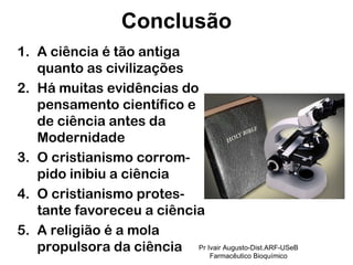 A ciência é tão antiga quanto as civilizações Há muitas evidências do pensamento científico e de ciência antes da Modernidade O cristianismo corrom-pido inibiu a ciência O cristianismo protes-tante favoreceu a ciência A religião é a mola propulsora da ciência  Conclusão Pr Ivair Augusto-Dist.ARF-USeB Farmacêutico Bioquímico 