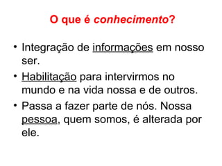 O que é conhecimento?
• Integração de informações em nosso
ser.
• Habilitação para intervirmos no
mundo e na vida nossa e de outros.
• Passa a fazer parte de nós. Nossa
pessoa, quem somos, é alterada por
ele.
 