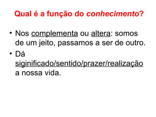 Qual é a função do conhecimento?
• Nos complementa ou altera: somos
de um jeito, passamos a ser de outro.
• Dá
siginificado/sentido/prazer/realização
a nossa vida.
 