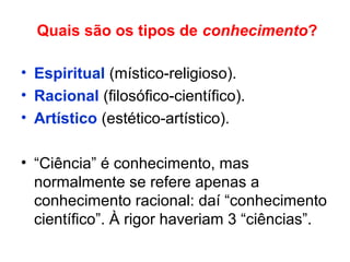 Quais são os tipos de conhecimento?
• Espiritual (místico-religioso).
• Racional (filosófico-científico).
• Artístico (estético-artístico).
• “Ciência” é conhecimento, mas
normalmente se refere apenas a
conhecimento racional: daí “conhecimento
científico”. À rigor haveriam 3 “ciências”.
 