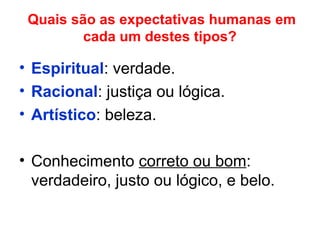 Quais são as expectativas humanas em
cada um destes tipos?
• Espiritual: verdade.
• Racional: justiça ou lógica.
• Artístico: beleza.
• Conhecimento correto ou bom:
verdadeiro, justo ou lógico, e belo.
 