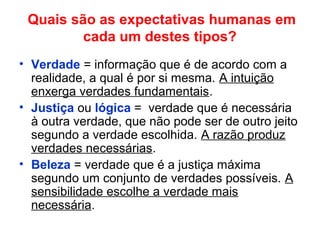 Quais são as expectativas humanas em
cada um destes tipos?
• Verdade = informação que é de acordo com a
realidade, a qual é por si mesma. A intuição
enxerga verdades fundamentais.
• Justiça ou lógica = verdade que é necessária
à outra verdade, que não pode ser de outro jeito
segundo a verdade escolhida. A razão produz
verdades necessárias.
• Beleza = verdade que é a justiça máxima
segundo um conjunto de verdades possíveis. A
sensibilidade escolhe a verdade mais
necessária.
 