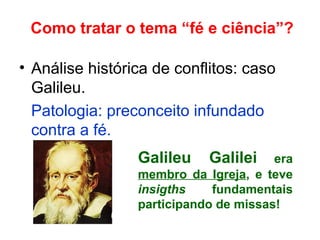 Como tratar o tema “fé e ciência”?
• Análise histórica de conflitos: caso
Galileu.
Patologia: preconceito infundado
contra a fé.
Galileu Galilei era
membro da Igreja, e teve
insigths fundamentais
participando de missas!
 