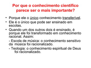 Por que o conhecimento científico
parece ser o mais importante?
• Porque ele o único conhecimento transferível.
• Ele é o único que pode ser ensinado em
escolas.
• Quando um dos outros dois é ensinado, é
porque ele foi transformado em conhecimento
racional. Assim:
- Escola de música: o conhecimento sensitivo
da música foi racionalizado.
- Teologia: o conhecimento espiritual de Deus
foi racionalizado.
 