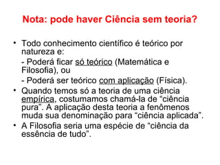 Nota: pode haver Ciência sem teoria?
• Todo conhecimento científico é teórico por
natureza e:
- Poderá ficar só teórico (Matemática e
Filosofia), ou
- Poderá ser teórico com aplicação (Física).
• Quando temos só a teoria de uma ciência
empírica, costumamos chamá-la de “ciência
pura”. A aplicação desta teoria a fenômenos
muda sua denominação para “ciência aplicada”.
• A Filosofia seria uma espécie de “ciência da
essência de tudo”.
 