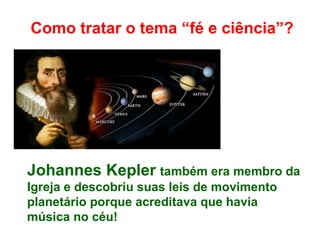 Como tratar o tema “fé e ciência”?
Johannes Kepler também era membro da
Igreja e descobriu suas leis de movimento
planetário porque acreditava que havia
música no céu!
 