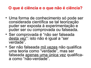 O que é ciência e o que não é ciência?
• Uma forma de conhecimento só pode ser
considerada científica se tal teorização
puder ser exposta à experimentação e
puder ser ou comprovada ou falseada.
• Ser comprovada é “não ser falseada
desta vez”: isto não é igual a “ser
verdade”.
• Ser não falseada mil vezes não qualifica
uma teoria como “verdade”, mas ser
falseada apenas uma única vez qualifica-
a como “não-verdade”.
 