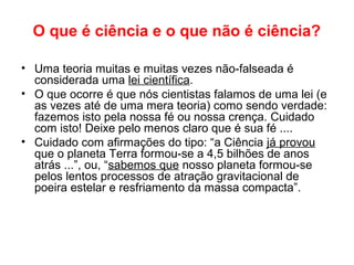 O que é ciência e o que não é ciência?
• Uma teoria muitas e muitas vezes não-falseada é
considerada uma lei científica.
• O que ocorre é que nós cientistas falamos de uma lei (e
as vezes até de uma mera teoria) como sendo verdade:
fazemos isto pela nossa fé ou nossa crença. Cuidado
com isto! Deixe pelo menos claro que é sua fé ....
• Cuidado com afirmações do tipo: “a Ciência já provou
que o planeta Terra formou-se a 4,5 bilhões de anos
atrás ...”, ou, “sabemos que nosso planeta formou-se
pelos lentos processos de atração gravitacional de
poeira estelar e resfriamento da massa compacta”.
 