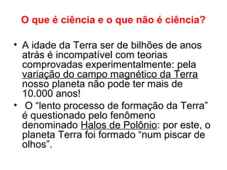 O que é ciência e o que não é ciência?
• A idade da Terra ser de bilhões de anos
atrás é incompatível com teorias
comprovadas experimentalmente: pela
variação do campo magnético da Terra
nosso planeta não pode ter mais de
10.000 anos!
• O “lento processo de formação da Terra”
é questionado pelo fenômeno
denominado Halos de Polônio: por este, o
planeta Terra foi formado “num piscar de
olhos”.
 