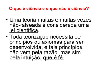 O que é ciência e o que não é ciência?
• Uma teoria muitas e muitas vezes
não-falseada é considerada uma
lei científica.
• Toda teorização necessita de
princípios ou axiomas para ser
desenvolvida, e tais princípios
não vem pela razão, mas sim
pela intuição, que é fé.
 