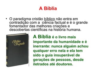 A Bíblia
• O paradigma cristão bíblico não entra em
contradição com a ciência factual e é o grande
fomentador das melhores criações e
descobertas científicas na história humana.
A Bíblia é o livro mais
importante da humanidade e é
inerrante: nunca alguém achou
qualquer erro nela e ela tem
sido o guia insuperável de
gerações de pessoas, desde
iletrados até doutores.
 