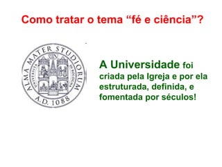Como tratar o tema “fé e ciência”?
A Universidade foi
criada pela Igreja e por ela
estruturada, definida, e
fomentada por séculos!
 