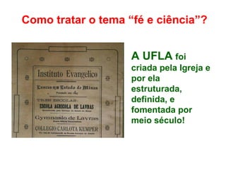 Como tratar o tema “fé e ciência”?
A UFLA foi
criada pela Igreja e
por ela
estruturada,
definida, e
fomentada por
meio século!
 