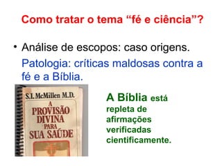 Como tratar o tema “fé e ciência”?
• Análise de escopos: caso origens.
Patologia: críticas maldosas contra a
fé e a Bíblia.
A Bíblia está
repleta de
afirmações
verificadas
cientificamente.
 