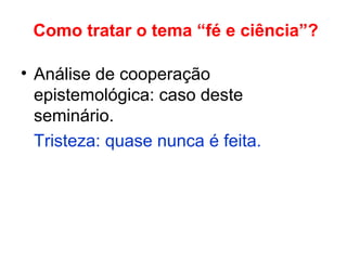 Como tratar o tema “fé e ciência”?
• Análise de cooperação
epistemológica: caso deste
seminário.
Tristeza: quase nunca é feita.
 