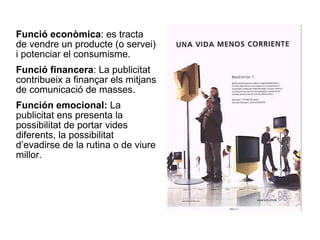 Funció econòmica : es tracta de vendre un producte (o servei) i potenciar el consumisme. Funció financera : La publicitat contribueix a finançar els mitjans de comunicació de masses. Función emocional:  La publicitat ens presenta la possibilitat de portar vides diferents, la possibilitat d’evadirse de la rutina o de viure millor. 