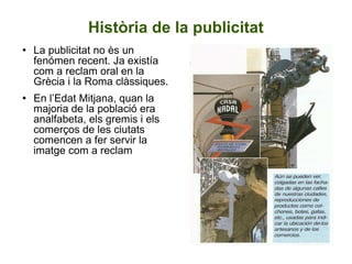 Història de la publicitat La publicitat no ès un fenómen recent. Ja existía com a reclam oral en la Grècia i la Roma clàssiques. En l’Edat Mitjana, quan la majoria de la població era analfabeta, els gremis i els comerços de les ciutats comencen a fer servir la imatge com a reclam 