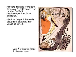 No seria fins a la Revolució Industrial (S.XIX) quan es va produir l’autèntic desenvolupament de la publicitat. Un tipus de publicitat seria elevada a categoria d’art visual: el cartell. Jane Avril bailando, 1892, Toulousse-Lautrec 