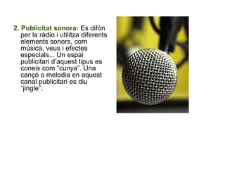 2. Publicitat sonora:  Es difón per la ràdio i utilitza diferents elements sonors, com música, veus i efectes especials... Un espai publicitari d’aquest tipus es coneix com “cunya”. Una cançó o melodia en aquest canal publicitari es diu “jingle”. 