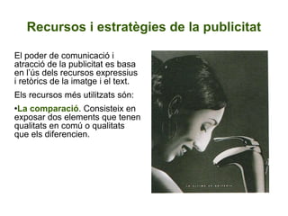 Recursos i estratègies de la publicitat El poder de comunicació i atracció de la publicitat es basa en l’ús dels recursos expressius i retòrics de la imatge i el text.  Els recursos més utilitzats són:  La comparació . Consisteix en exposar dos elements que tenen qualitats en comú o qualitats que els diferencien.   