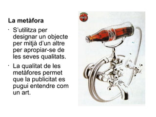 La metàfora S’utilitza per designar un objecte per mitjà d’un altre per apropiar-se de les seves qualitats. La qualitat de les metàfores permet que la publicitat es pugui entendre com un art. 